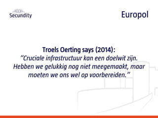 Troels Oerting says (2014):
“Cruciale infrastructuur kan een doelwit zijn.
Hebben we gelukkig nog niet meegemaakt, maar
moeten we ons wel op voorbereiden.”
Europol
 