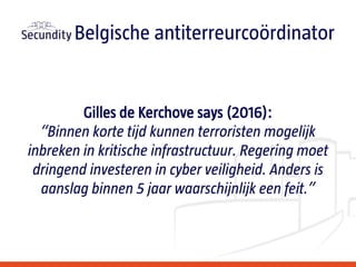 Gilles de Kerchove says (2016):
“Binnen korte tijd kunnen terroristen mogelijk
inbreken in kritische infrastructuur. Regering moet
dringend investeren in cyber veiligheid. Anders is
aanslag binnen 5 jaar waarschijnlijk een feit.”
Belgische antiterreurcoördinator
 