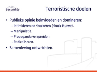• Publieke opinie beïnvloeden en domineren:
– Intimideren en shockeren (shock & awe).
– Manipulatie.
– Propaganda verspreiden.
– Radicaliseren.
• Samenleving ontwrichten.
Terroristische doelen
 