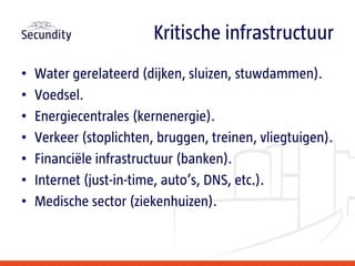 • Water gerelateerd (dijken, sluizen, stuwdammen).
• Voedsel.
• Energiecentrales (kernenergie).
• Verkeer (stoplichten, bruggen, treinen, vliegtuigen).
• Financiële infrastructuur (banken).
• Internet (just-in-time, auto’s, DNS, etc.).
• Medische sector (ziekenhuizen).
Kritische infrastructuur
 