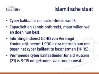 • Cyber kalifaat is de hackerdivisie van IS.
• Capaciteit en kennis ontbreekt, maar willen wel
en doen hun best.
• Inlichtingendienst GCHQ van Verenigd
Koningkrijk neemt 1.900 extra mensen aan om
tegen het cyber kalifaat te beschermen (11-’15).
• Vermeende cyber kalifaatleider Junaid Hussein
(21) is 8-’15 omgekomen via drone-aanval.
Islamitische staat
 