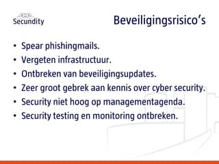 • Spear phishingmails.
• Vergeten infrastructuur.
• Ontbreken van beveiligingsupdates.
• Zeer groot gebrek aan kennis over cyber security.
• Security niet hoog op managementagenda.
• Security testing en monitoring ontbreken.
Beveiligingsrisico’s
 