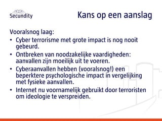 Vooralsnog laag:
• Cyber terrorisme met grote impact is nog nooit
gebeurd.
• Ontbreken van noodzakelijke vaardigheden:
aanvallen zijn moeilijk uit te voeren.
• Cyberaanvallen hebben (vooralsnog!) een
beperktere psychologische impact in vergelijking
met fysieke aanvallen.
• Internet nu voornamelijk gebruikt door terroristen
om ideologie te verspreiden.
Kans op een aanslag
 