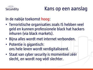 In de nabije toekomst hoog:
• Terroristische organisaties zoals IS hebben veel
geld en kunnen professionele black hat hackers
inhuren (via black markets).
• Bijna alles wordt met internet verbonden.
• Potentie is gigantisch:
ons hele leven wordt verdigitaliseerd.
• Staat van cyber security is momenteel zéér
slecht, en wordt nog véél slechter.
Kans op een aanslag
 
