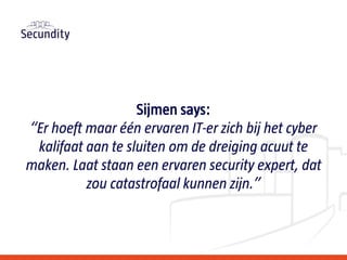 Sijmen says:
“Er hoeft maar één ervaren IT-er zich bij het cyber
kalifaat aan te sluiten om de dreiging acuut te
maken. Laat staan een ervaren security expert, dat
zou catastrofaal kunnen zijn.”
 