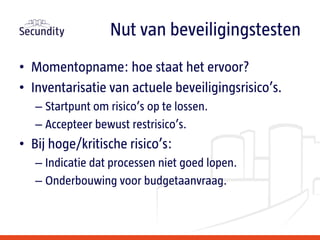 • Momentopname: hoe staat het ervoor?
• Inventarisatie van actuele beveiligingsrisico’s.
– Startpunt om risico’s op te lossen.
– Accepteer bewust restrisico’s.
• Bij hoge/kritische risico’s:
– Indicatie dat processen niet goed lopen.
– Onderbouwing voor budgetaanvraag.
Nut van beveiligingstesten
 