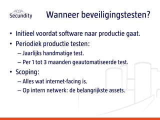 • Initieel voordat software naar productie gaat.
• Periodiek productie testen:
– Jaarlijks handmatige test.
– Per 1 tot 3 maanden geautomatiseerde test.
• Scoping:
– Alles wat internet-facing is.
– Op intern netwerk: de belangrijkste assets.
Wanneer beveiligingstesten?
 