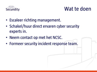 • Escaleer richting management.
• Schakel/huur direct ervaren cyber security
experts in.
• Neem contact op met het NCSC.
• Formeer security incident response team.
Wat te doen
 
