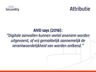 AIVD says (2016):
“Digitale aanvallen kunnen veelal anoniem worden
uitgevoerd, of vrij gemakkelijk aannemelijk de
verantwoordelijkheid van worden ontkend.”
Attributie
 