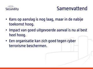 • Kans op aanslag is nog laag, maar in de nabije
toekomst hoog.
• Impact van goed uitgevoerde aanval is nu al best
heel hoog.
• Een organisatie kan zich goed tegen cyber
terrorisme beschermen.
Samenvattend
 