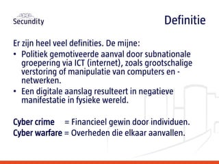 Er zijn heel veel definities. De mijne:
• Politiek gemotiveerde aanval door subnationale
groepering via ICT (internet), zoals grootschalige
verstoring of manipulatie van computers en -
netwerken.
• Een digitale aanslag resulteert in negatieve
manifestatie in fysieke wereld.
Cyber crime = Financieel gewin door individuen.
Cyber warfare = Overheden die elkaar aanvallen.
Definitie
 