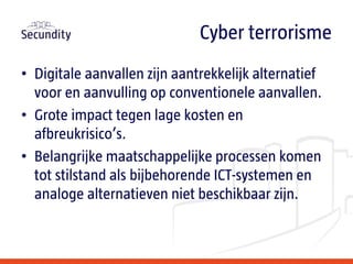 • Digitale aanvallen zijn aantrekkelijk alternatief
voor en aanvulling op conventionele aanvallen.
• Grote impact tegen lage kosten en
afbreukrisico’s.
• Belangrijke maatschappelijke processen komen
tot stilstand als bijbehorende ICT-systemen en
analoge alternatieven niet beschikbaar zijn.
Cyber terrorisme
 