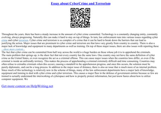 Essay about CyberCrime and Terrorism
Throughout the years, there has been a steady increase in the amount of cyber crime committed. Technology is a constantly changing entity, constantly
evolving, always progressing. Naturally this can make it hard to stay on top of things. In turn, law enforcement runs into various issues regarding cyber
crime and cyber terrorism. Cyber crime and terrorism is so complex of a crime that it can be hard to break down the barriers that can lead to
justifying the action. Major issues that are prominent in cyber crime and terrorism are that laws vary greatly from country to country. There is also a
major lack of knowledge and equipment in many departments as well as training. On top of these major issues, there are also issues with reporting these
...show more content...
The fact that cyber crime can be committed from half way across the world is a huge burden on those whose job it is to apprehend the criminals.
The main problem that springs up, is the sheer fact that not every country has the same laws. One country may not have the same definition of cyber
crime as the United States, or even recognize the act as a criminal offense. This can cause major issues when the countries laws differ, or even if the
criminal is inside an unfriendly territory. This makes the process of apprehending a criminal extremely difficult and time consuming. Countries may
often refuse to extradite criminals when this occurs; causing a standstill in the apprehension progress, and once this occurs, the solution must be
purely diplomatic, and can be a long process. In addition to the major issue of distance, there is also an issue that is much more of an internal problem.
Since much of this technology is relatively new in the scheme of things, many of the law enforcement departments have a major lack of knowledge,
equipment and training to deal with cyber crime and cyber terrorism. This causes a major flaw in the defense of government entities because so few are
trained to actually understand the interworking of cyberspace and how to properly protect information, but just know basics about how to utilize
computer equipment. We
Get more content on HelpWriting.net
 