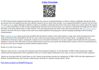 Cyber Terrorism
In 1999, Chinese hackers targeted United States government sites, after an accidental bombing of a Chinese embassy in Belgrade. During this attack,
government sites were hijacked and some sites suffered a denial of service attack. Most recently, it was suspected that Bank of America was the victim
of a cyber terrorism attack; although no definitive evidence is available to substantiate that claim. Cyber terror attacks pose a threat against the national
security of the United States. In order to fully comprehend the threat that cyber terrorism poses, it is essential to understand the background, the effects,
the reality of the threat and the future of cyber terrorism. This assessment examines the reality of the cyber terrorism threat, and...show more content...
Likewise, terrorists will strive to improve their cyber terror attack capabilities by keeping pace with the emerging technologies and overcoming
countermeasures.
Many computer security experts question the possibility that the Internet could be used to inflict death on a large scale. Some precautions have been
made. Systems have been established in the last five years, which aim at preventing a possible cyber terrorism attack. "Air gapping" has been
established on all nuclear weapons, meaning the weapons are not connected to the Internet or any open computer network and cannot be accessed by
intruders or terrorists. Still, other areas of concern include subways, gas lines, power grids and communication systems; which are owned primarily by
the private sector and are managed by Internet enabled computer systems.
Reality of a Cyber Terror Attack
Malicious cyber activity is occurring more frequently and with unexpected complexity. In mid–December of 2009, Google experienced a highly
sophisticated and targeted attack which originated in China on its search engine infrastructure and e–mail, as well as on at least 20 other companies.
Attacks are occurring within the United States, as well. Attacks on government networks are omnipresent. In 2008, NASA and other departments of
Defense, Homeland Security and Commerce suffered major intrusions by "unknown foreign entities" which
Get more content on HelpWriting.net
 