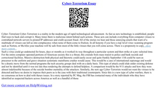 Cyber-Terrorism Essay
Cyber–Terrorism Cyber–Terrorism is a reality in the modern age of rapid technological advancement. As fast as new technology is established, people
find ways to hack and corrupt it. Many times there is malicious intent behind such actions. These acts can include everything from computer viruses to
contraband network servers to pirated IP addresses and credit account fraud. All of the stories we hear and those annoying emails that warn of a
multitude of viruses can lull us into complacency when none of them come to fruition. In all honesty if you have a top–level virus–scanning program
such as Norton, or McAfee your machine will be safe from most of the little viruses that you will come across. There is a propensity to copy...show
more content...
Such a virus could go undetected for hours, days or months as it worked its way throughout a particular system and then strike at a pre–selected time.
For the entire computer operated portions of American society this is a threat, this extends from mass transit to police and bank records and
correctional facilities. Massive destruction both physical and theoretic could easily occur and quite frankly September 11th could be seen as
precursor to the uniform and grave situation systematic mainframe crashes would cause. This would be a case of international espionage and would
be a drastic move from the normal programs the tech security groups deal with on a daily basis. This type of attack could slide under existing defense
and not be identified until it was too late thus rendering the attempts to defend helpless. A comparison would be the 9/11 attacks and how they were
almost indefensible because of the suicide bomber mentality of the attackers. Similarly, the new age Cyber–Terrorists would not want the viruses to be
detected and have no desire to impress their peers as is the case with their traditional counterparts. Since this is a new type of cyber warfare, there is
no consensus on how to deal with theses issues. In a story reported by PC Mag, the FBI has contacted many of the individuals who they have
identified as suspected hackers across America as well as a handful of those
Get more content on HelpWriting.net
 