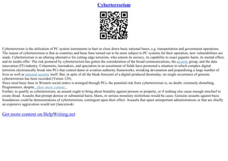 Cyberterrorism
Cyberterrorism is the utilization of PC system instruments to hurt or close down basic national bases, e.g. transportation and government operations.
The reason of cyberterrorism is that as countries and basic base turned out to be more subject to PC systems for their operation, new vulnerabilities are
made. Cyberterrorism is an alluring alternative for cutting edge terrorists, who esteem its secrecy, its capability to exact gigantic harm, its mental effect,
and its media offer. The risk postured by cyberterrorism has gotten the consideration of the broad communications, thesecurity group, and the data
innovation (IT) industry. Columnists, lawmakers, and specialists in an assortment of fields have promoted a situation in which complex digital
terrorists electronically break into PCs that control dams or aviation authority frameworks, wreaking devastation and jeopardizing a large number of
lives as well as national security itself. But, in spite of all the bleak forecasts of a digital produced doomsday, no single occurrence of genuine
cyberterrorism has been recorded (Verton 129).
Since most basic base in Western social orders is arranged through PCs, the potential risk from cyberterrorism is, no doubt, extremely disturbing.
Programmers, despite...show more content...
Further, to qualify as cyberterrorism, an assault ought to bring about brutality against persons or property, or if nothing else cause enough mischief to
create dread. Assaults that prompt demise or substantial harm, blasts, or serious monetary misfortune would be cases. Genuine assaults against basic
foundations could be demonstrations of cyberterrorism, contingent upon their effect. Assaults that upset unimportant administrations or that are chiefly
an expensive aggravation would not (Janczewski
Get more content on HelpWriting.net
 