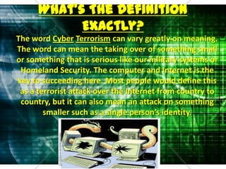 What’s The Definition Exactly?    The word CyberTerrorism can vary greatly on meaning. The word can mean the taking over of something small or something that is serious like our military systems or Homeland Security. The computer and Internet is the key to succeeding here. Most people would define this as a terrorist attack over the Internet from country to country, but it can also mean an attack on something smaller such as a single person’s identity. 