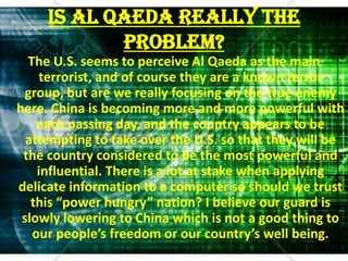 Is Al Qaeda Really The Problem?The U.S. seems to perceive Al Qaeda as the main terrorist, and of course they are a known terror group, but are we really focusing on the true enemy here. China is becoming more and more powerful with each passing day, and the country appears to be attempting to take over the U.S. so that they will be the country considered to be the most powerful and influential. There is a lot at stake when applying delicate information to a computer so should we trust this “power hungry” nation? I believe our guard is slowly lowering to China which is not a good thing to our people’s freedom or our country’s well being.