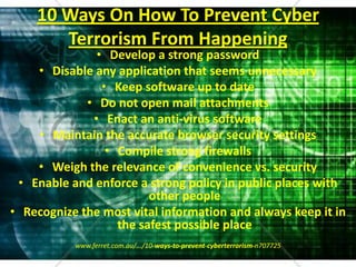 10 Ways On How To Prevent Cyber Terrorism From HappeningDevelop a strong passwordDisable any application that seems unnecessaryKeep software up to dateDo not open mail attachmentsEnact an anti-virus softwareMaintain the accurate browser security settingsCompile strong firewallsWeigh the relevance of convenience vs. securityEnable and enforce a strong policy in public places with other peopleRecognize the most vital information and always keep it in the safest possible placewww.ferret.com.au/.../10-ways-to-prevent-cyberterrorism-n707725