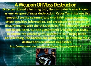 A Weapon Of Mass DestructionOnce considered a learning tool, the computer is now known as one weapon of mass destruction. Cyber Terrorists use this powerful tool to communicate with their group members, attack sensitive information, and broadcast their attacks or disagreements with the U.S.’s policies. This behavior should not be tolerated, but the government is finding that trying to control the attacks of it’s systems to be a losing battle. For one thing, the hackers are anonymous, and tracing their destinations are almost impossible.http://www.terrorismcentral.com/Library/Teasers/vatis.html