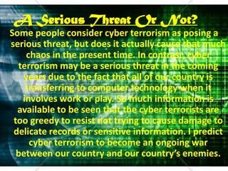 A Serious Threat Or Not?Some people consider cyber terrorism as posing a serious threat, but does it actually cause that much chaos in the present time. In contrast, cyber terrorism may be a serious threat in the coming years due to the fact that all of our country is transferring to computer technology when it involves work or play. So much information is available to be seen that the cyber terrorists are too greedy to resist not trying to cause damage to delicate records or sensitive information. I predict cyber terrorism to become an ongoing war between our country and our country’s enemies.