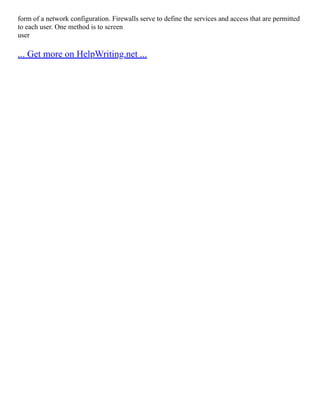 form of a network configuration. Firewalls serve to define the services and access that are permitted
to each user. One method is to screen
user
... Get more on HelpWriting.net ...
 