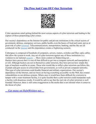 The Pros And Cons Of Cyber Terrorism
Cyber operations entail getting behind the most serious aspects of cyber terrorism and leading to the
capture of those perpetrating cyber crimes.
Our society's dependence on the Internet for public and private institutions in the critical sectors of
government, defense, emergency services, public health, even the basics of food and water, put us at
great risk of cyber terrorism. Telecommunications, transportation, banking, and the like are all
conducted via the Internet and this dependence creates a frightening scenario.
Cyberspace is composed of hundreds of computers, servers, routers, switches and fiber–optic cables
that allow the system to work. Any act of cyber terrorism against any of these institutions is a
violation to our national security. ... Show more content on Helpwriting.net ...
Hackers have proven that it is not all that difficult to get into a computer network and manipulate it
at will. Although hackers are not in themselves cyber terrorists, they have proven how simple this
type of mayhem would be to create. Those who would like to inflict cyber terrorism can follow this
example and gain access to critical data from governments, as well as private computer networks.
This type of cyber terrorism could disable financial and military organizations. Our society's
dependence on the Internet, and our focus on having everything accessible via the Web, has created
vulnerabilities in our defense systems. Where once it would have been difficult for a terrorist to
tamper with a water treatment facility, it is quite feasible that a cyber terrorist could manipulate such
a facility with disastrous results. It would be safe to say that the real risk of cyber terrorism is well
founded. However, there is still some exaggeration in the media that is not rational when it comes to
the threat of cyber
... Get more on HelpWriting.net ...
 
