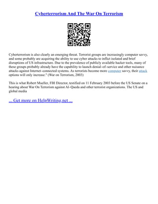 Cyberterrorism And The War On Terrorism
Cyberterrorism is also clearly an emerging threat. Terrorist groups are increasingly computer savvy,
and some probably are acquiring the ability to use cyber attacks to inflict isolated and brief
disruptions of US infrastructure. Due to the prevalence of publicly available hacker tools, many of
these groups probably already have the capability to launch denial–of–service and other nuisance
attacks against Internet–connected systems. As terrorists become more computer savvy, their attack
options will only increase." (War on Terrorism, 2003)
This is what Robert Mueller, FBI Director, testified on 11 February 2003 before the US Senate on a
hearing about War On Terrorism against Al–Qaeda and other terrorist organizations. The US and
global media
... Get more on HelpWriting.net ...
 