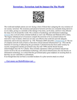 Terrorism : Terrorism And Its Impact On The World
The world and multiple nations are now facing a form of threat that is plaguing the very existence of
our society: terrorism. The awareness and spread of terrorist activities are constantly being shown to
us on a daily, giving us a reminder of the damage it has done, can be done, and how it has affected
the many lives all around the world. The evolution of technology and information technology,
terrorism has evolved in their criminal methods as well. Like Whitman and Mattord (2011) states,
"the largely imbalanced set of resources compels the terrorists to be in constant lookout for
innovative ways of attack, which are not only cost effective but could also provide adequate
anonymity and avoid easy detection" (p. 158). Weimann (2005) describes cyberterrorism as "the use
of computer network tools to harm or shut down critical national infrastructures" (p. 130) with the
intention of coercing or influencing the government. Cyberterrorism has been under scrutiny by
security management and the government since the mid–1990s and the threats became
acknowledged since the 9/11 attacks. Since all daily operations within government and private
sectors involves the use of information technology, and critical infrastructures also rely heavily on
information technology, it is critical that the government place great emphasis on securing them so
that they are not vulnerable to cyberattacks.
Even though there has not been a recorded incident of a cyber terrorist attack on critical
... Get more on HelpWriting.net ...
 