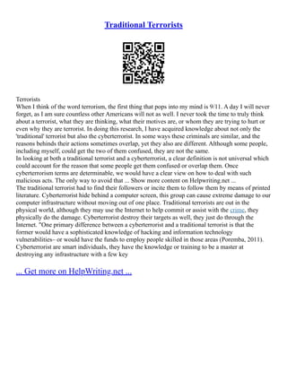 Traditional Terrorists
Terrorists
When I think of the word terrorism, the first thing that pops into my mind is 9/11. A day I will never
forget, as I am sure countless other Americans will not as well. I never took the time to truly think
about a terrorist, what they are thinking, what their motives are, or whom they are trying to hurt or
even why they are terrorist. In doing this research, I have acquired knowledge about not only the
'traditional' terrorist but also the cyberterrorist. In some ways these criminals are similar, and the
reasons behinds their actions sometimes overlap, yet they also are different. Although some people,
including myself, could get the two of them confused, they are not the same.
In looking at both a traditional terrorist and a cyberterrorist, a clear definition is not universal which
could account for the reason that some people get them confused or overlap them. Once
cyberterrorism terms are determinable, we would have a clear view on how to deal with such
malicious acts. The only way to avoid that ... Show more content on Helpwriting.net ...
The traditional terrorist had to find their followers or incite them to follow them by means of printed
literature. Cyberterrorist hide behind a computer screen, this group can cause extreme damage to our
computer infrastructure without moving out of one place. Traditional terrorists are out in the
physical world, although they may use the Internet to help commit or assist with the crime, they
physically do the damage. Cyberterrorist destroy their targets as well, they just do through the
Internet. "One primary difference between a cyberterrorist and a traditional terrorist is that the
former would have a sophisticated knowledge of hacking and information technology
vulnerabilities– or would have the funds to employ people skilled in those areas (Poremba, 2011).
Cyberterrorist are smart individuals, they have the knowledge or training to be a master at
destroying any infrastructure with a few key
... Get more on HelpWriting.net ...
 