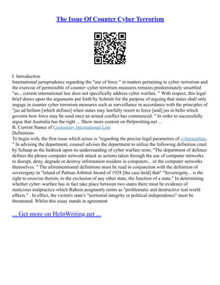 The Issue Of Counter Cyber Terrorism
I. Introduction
International jurisprudence regarding the "use of force " in matters pertaining to cyber–terrorism and
the exercise of permissible of counter–cyber terrorism measures remains predominately unsettled
"as... current international law does not specifically address cyber warfare. " With respect, this legal
brief draws upon the arguments put forth by Schmitt for the purpose of arguing that states shall only
engage in counter cyber terrorism measures such as surveillance in accordance with the principles of
"jus ad bellum [which defines] when states may lawfully resort to force [and] jus in bello which
governs how force may be used once an armed conflict has commenced. " In order to successfully
argue that Australia has the right ... Show more content on Helpwriting.net ...
B. Current Stance of Customary International Law
Definitions
To begin with, the first issue which arises is "regarding the precise legal parametres of cyberwarfare.
" In advising the department, counsel advises the department to utilize the following definition cited
by Schaap as the bedrock upon its understanding of cyber warfare rests; "The department of defence
defines the phrase computer network attack as actions taken through the use of computer networks
to disrupt, deny, degrade or destroy information resident in computers... or the computer networks
themselves. " The aforementioned definitions must be read in conjunction with the definition of
sovereignty in "Island of Palmas Arbitral Award of 1928 [the case held] that" "Sovereignty... is the
right to exercise therein, to the exclusion of any other state, the function of a state." In determining
whether cyber–warfare has in fact take place between two states there must be evidence of
malicious malpractice which Raboin poignantly terms as "problematic and destructive real world
effects." . In effect, the victim's state's "territorial integrity or political independence" must be
threatened. Whilst this essay stands in agreement
... Get more on HelpWriting.net ...
 