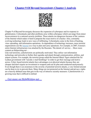 Chapter 9 Of Beyond Sovereignty Chapter 1 Analysis
Chapter 9 of Beyond Sovereignty discusses the expansion of cyberspace and its response to
globalization. Cyberattacks and other problems arise within cyberspace which can range from minor
inconveniences to a national security problem. These attacks are dangerous because of the vastness
of the Internet which makes it hard to pinpoint the exact motive of a hacker. Also, constantly
evolving technology leads to new ways of infiltrating. Cyberattacks come in the form of hacking,
virus–spreading, and information operations. As dependence of technology increases, more terrorist
organizations use the Internet as a way to plan and carry operations. For example, in 2007, Estonia's
entire Internet infrastructure was attacked by the Russians. The denial–of–service ... Show more
content on Helpwriting.net ...
Like real terrorists, cyberterrorists are politically motivated. They utilize vast information
technology and networks to further their agendas and attack through communication, utilities, and
airport systems. For example, the terrorist group called the Internet Black Tigers attacked the Sri
Lankan government with "suicide e–mail bombings" in order to get their message and motive
across. Cyber–based terrorist attacks have advantages over physical attacks because they are
cheaper and don't require an investment in weapons and can be plan and conducted anonymously.
Even though there is an awareness to the severity of potential terrorist attacks, a very limited amount
can be done to try to prevent them. Many things are not protected on the Internet and privacy–rights
are a heavily debated issue that gets in the way of intrusive security measures. Cyberterrorism is a
growing issue that is difficult to defend
... Get more on HelpWriting.net ...
 