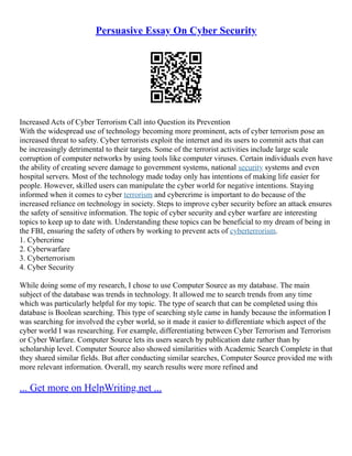 Persuasive Essay On Cyber Security
Increased Acts of Cyber Terrorism Call into Question its Prevention
With the widespread use of technology becoming more prominent, acts of cyber terrorism pose an
increased threat to safety. Cyber terrorists exploit the internet and its users to commit acts that can
be increasingly detrimental to their targets. Some of the terrorist activities include large scale
corruption of computer networks by using tools like computer viruses. Certain individuals even have
the ability of creating severe damage to government systems, national security systems and even
hospital servers. Most of the technology made today only has intentions of making life easier for
people. However, skilled users can manipulate the cyber world for negative intentions. Staying
informed when it comes to cyber terrorism and cybercrime is important to do because of the
increased reliance on technology in society. Steps to improve cyber security before an attack ensures
the safety of sensitive information. The topic of cyber security and cyber warfare are interesting
topics to keep up to date with. Understanding these topics can be beneficial to my dream of being in
the FBI, ensuring the safety of others by working to prevent acts of cyberterrorism.
1. Cybercrime
2. Cyberwarfare
3. Cyberterrorism
4. Cyber Security
While doing some of my research, I chose to use Computer Source as my database. The main
subject of the database was trends in technology. It allowed me to search trends from any time
which was particularly helpful for my topic. The type of search that can be completed using this
database is Boolean searching. This type of searching style came in handy because the information I
was searching for involved the cyber world, so it made it easier to differentiate which aspect of the
cyber world I was researching. For example, differentiating between Cyber Terrorism and Terrorism
or Cyber Warfare. Computer Source lets its users search by publication date rather than by
scholarship level. Computer Source also showed similarities with Academic Search Complete in that
they shared similar fields. But after conducting similar searches, Computer Source provided me with
more relevant information. Overall, my search results were more refined and
... Get more on HelpWriting.net ...
 