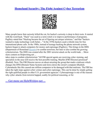 Homeland Security: The Fight Against Cyber Terrorism
Many people know that curiosity killed the cat, for hacker's curiosity is deep in their roots. It started
with the word hack. "Hack" was used as a term witch is to improve performance of programs.
Pagllery stated that "Hacking became the art of figuring out unique solutions." and that "hackers
wanted to make technology work better...." In the 1970s hackers used a whistle tone for free
international phone calls. In the 1980s, instead of teenage hacking the phone network system,
hackers began to attack computers for money and espionage (Pagllery). This brings in the DHS
(Department of Homeland Security) to combat terrorism, but later to also combat the growing
cyberterrorism. The DHS was created after the 2001 terrorist attack on the world trade ... Show
more content on Helpwriting.net ...
takes steps to combat cyberterrorism "All FBI special agents are receiving cyber–training, and
specialists in the area will receive the best possible training, Mueller [FBI Director] promised"
(Rashid). Next, The FBI Director moves on about arresting the group that made a malware which
changes the DNS (Domain Name System) and slows down the owner's computer (Rashid).
Cyberattacks like this caused one million computers to be damaged with that malware. The FBI has
taken the right steps against cyber–crimes and cyber espionage. This can be done by simply getting
the right qualified people in other U.S. government agencies'. Cyberespionage is one of the reasons
why cyber–attacks from terrorist happed, usably for political reasoning, or for
... Get more on HelpWriting.net ...
 
