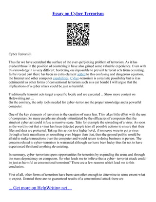 Essay on Cyber Terrorism
Cyber Terrorism
Thus far we have scratched the surface of the ever–perplexing problem of terrorism. As it has
evolved those in the position of countering it have also gained some valuable experience. Even with
this knowledge it is very difficult, bordering on impossible to prevent terrorist acts from occurring.
In the recent past there has been an extra element added to this confusing and dangerous equation,
the Internet and other computer capabilities. Cyber–terrorism is a realistic possibility but is it as
detrimental as other forms of conventional terrorism such as a car bomb? I will argue that the
implications of a cyber attack could be just as harmful.
Traditionally terrorist acts target a specific locale and are executed ... Show more content on
Helpwriting.net ...
On the contrary, the only tools needed for cyber–terror are the proper knowledge and a powerful
computer.
One of the key elements of terrorism is the creation of mass fear. This takes little effort with the use
of computers. So many people are already intimidated by the efficacies of computers that the
simplest cyber act could infuse a massive scare. Take for example the spreading of a virus. As soon
as the word is out that a virus has been detected people take all possible actions to ensure that their
files and data are protected. Taking this action to a higher level, if someone were to put a virus
through a bank mainframe or something even bigger than that, then the general public would be
afraid to make transactions over the computer and would return to doing business in person. The
concern related to cyber–terrorism is warranted although we have been lucky thus far not to have
experienced firsthand anything devastating.
In summary, cyber–terrorism opens opportunities for terrorists by expanding the arena and through
the mass dependency on computers. So what leads me to believe that a cyber– terrorist attack could
be just as harmful as conventional terrorism? There are a few reasons which lead me to this
conclusion.
First of all, other forms of terrorism have been seen often enough to determine to some extent what
to expect. Granted there are no guaranteed results of a conventional attack there are
... Get more on HelpWriting.net ...
 