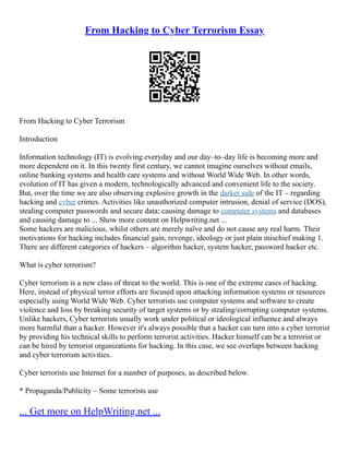 From Hacking to Cyber Terrorism Essay
From Hacking to Cyber Terrorism
Introduction
Information technology (IT) is evolving everyday and our day–to–day life is becoming more and
more dependent on it. In this twenty first century, we cannot imagine ourselves without emails,
online banking systems and health care systems and without World Wide Web. In other words,
evolution of IT has given a modern, technologically advanced and convenient life to the society.
But, over the time we are also observing explosive growth in the darker side of the IT – regarding
hacking and cyber crimes. Activities like unauthorized computer intrusion, denial of service (DOS),
stealing computer passwords and secure data; causing damage to computer systems and databases
and causing damage to ... Show more content on Helpwriting.net ...
Some hackers are malicious, whilst others are merely naïve and do not cause any real harm. Their
motivations for hacking includes financial gain, revenge, ideology or just plain mischief making 1.
There are different categories of hackers – algorithm hacker, system hacker, password hacker etc.
What is cyber terrorism?
Cyber terrorism is a new class of threat to the world. This is one of the extreme cases of hacking.
Here, instead of physical terror efforts are focused upon attacking information systems or resources
especially using World Wide Web. Cyber terrorists use computer systems and software to create
violence and loss by breaking security of target systems or by stealing/corrupting computer systems.
Unlike hackers, Cyber terrorists usually work under political or ideological influence and always
more harmful than a hacker. However it's always possible that a hacker can turn into a cyber terrorist
by providing his technical skills to perform terrorist activities. Hacker himself can be a terrorist or
can be hired by terrorist organizations for hacking. In this case, we see overlaps between hacking
and cyber terrorism activities.
Cyber terrorists use Internet for a number of purposes, as described below.
* Propaganda/Publicity – Some terrorists use
... Get more on HelpWriting.net ...
 