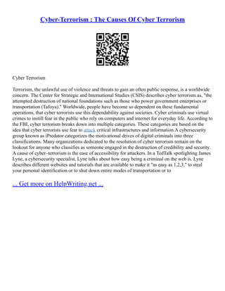Cyber-Terrorism : The Causes Of Cyber Terrorism
Cyber Terrorism
Terrorism, the unlawful use of violence and threats to gain an often public response, is a worldwide
concern. The Center for Strategic and International Studies (CSIS) describes cyber terrorism as, "the
attempted destruction of national foundations such as those who power government enterprises or
transportation (Tafoya)." Worldwide, people have become so dependent on these fundamental
operations, that cyber terrorists use this dependability against societies. Cyber criminals use virtual
crimes to instill fear in the public who rely on computers and internet for everyday life. According to
the FBI, cyber terrorism breaks down into multiple categories. These categories are based on the
idea that cyber terrorists use fear to attack critical infrastructures and information.A cybersecurity
group known as iPredator categorizes the motivational drives of digital criminals into three
classifications. Many organizations dedicated to the resolution of cyber terrorism remain on the
lookout for anyone who classifies as someone engaged in the destruction of credibility and security.
A cause of cyber–terrorism is the ease of accessibility for attackers. In a TedTalk spotlighting James
Lyne, a cybersecurity specialist, Lyne talks about how easy being a criminal on the web is. Lyne
describes different websites and tutorials that are available to make it "as easy as 1,2,3," to steal
your personal identification or to shut down entire modes of transportation or to
... Get more on HelpWriting.net ...
 