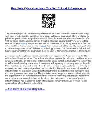 How Does Cyberterrorism Affect Our Critical Infrastructures
This research project will answer how cyberterrorism will affect our critical infrastructures along
with ways of mitigating this event from occurring as well as our government efforts to educate the
private and public sectors by qualitative research. Since the war on terrorism came into effect after
9/11 our nation has implemented various protection measures ranging from PPD's, EO's, and the
creation of cyber security programs for our nation's protection. We are facing a new threat from the
cyber world which allows our enemies to attack from various parts of the world by pushing a button
to inflict damage to our nation's information technology systems. This threat is one which political
figures have warned the U.S. government about for years ... Show more content on Helpwriting.net
...
government are taking for our critical infrastructures are necessary for Americans everyday life as
well as the wealth of our nation. This is due to the advancement of the cyber world and how we have
advanced in technology. The upgrade of facilities has caused our nation to ensure cyber security has
as well with vulnerability assessments. As a country with a growing dependency on technology the
threat from terrorist organization and other adversaries have an increasing chance of infiltrating our
nation's cyber space causing disruption to our everyday life. Due to the importance of our critical
infrastructures, we as a nation will continue to attract threats trying to shut down our society with
extremist groups and terrorist groups. The qualitative research approach was the main structure for
this paper impart of the human behavior for their actions of committing terrorist acts. Researchers
and scholars have conducted analysis on the effects of terrorist attacks on our nation's critical
infrastructures as well as data from cyber–attacks against our government. All of which federal
agencies have adopted in their vulnerability
... Get more on HelpWriting.net ...
 