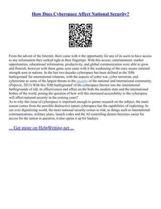 How Does Cyberspace Affect National Security?
From the advent of the Internet, there came with it the opportunity for any of its users to have access
to any information they seeked right at their fingertips. With this access; entertainment, market
opportunities, educational information, productivity, and global communication were able to grow
and flourish, however with these gains seen came with it the weakening of the once secure national
strength seen in nations. In the last two decades cyberspace has been defined as the 'fifth
battleground' for international relations, with the aspects of cyber war, cyber terrorism, and
cybercrime as some of the largest threats to the security of the national and international community.
(Popović, 2013) With this 'fifth battleground' of the cyberspace thrown into the international
battlegrounds of old, its effectiveness and effect on the both the modern state and the international
bodies of the world, posing the question of how will this increased accessibility to the cyberspace
will affect national security in the coming years?
As to why this issue of cyberspace is important enough to garner research on the subject, the main
reason comes from the possible destructive nature cyberspace has the capabilities of exploiting. In
our ever digitalizing world, the more national security comes to risk; as things such as international
communications, military plans, launch codes and the AI controlling drones becomes easier for
access for the nation in question, it also opens it up for hackers
... Get more on HelpWriting.net ...
 