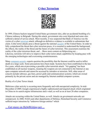 Cyber Terrorism
In 1999, Chinese hackers targeted United States government sites, after an accidental bombing of a
Chinese embassy in Belgrade. During this attack, government sites were hijacked and some sites
suffered a denial of service attack. Most recently, it was suspected that Bank of America was the
victim of a cyber terrorism attack; although no definitive evidence is available to substantiate that
claim. Cyber terror attacks pose a threat against the national security of the United States. In order to
fully comprehend the threat that cyber terrorism poses, it is essential to understand the background,
the effects, the reality of the threat and the future of cyber terrorism. This assessment examines the
reality of the cyber terrorism threat, and ... Show more content on Helpwriting.net ...
Likewise, terrorists will strive to improve their cyber terror attack capabilities by keeping pace with
the emerging technologies and overcoming countermeasures.
Many computer security experts question the possibility that the Internet could be used to inflict
death on a large scale. Some precautions have been made. Systems have been established in the last
five years, which aim at preventing a possible cyber terrorism attack. "Air gapping" has been
established on all nuclear weapons, meaning the weapons are not connected to the Internet or any
open computer network and cannot be accessed by intruders or terrorists. Still, other areas of
concern include subways, gas lines, power grids and communication systems; which are owned
primarily by the private sector and are managed by Internet enabled computer systems.
Reality of a Cyber Terror Attack
Malicious cyber activity is occurring more frequently and with unexpected complexity. In mid–
December of 2009, Google experienced a highly sophisticated and targeted attack which originated
in China on its search engine infrastructure and e–mail, as well as on at least 20 other companies.
Attacks are occurring within the United States, as well. Attacks on government networks are
omnipresent. In 2008, NASA and other departments of Defense, Homeland Security and Commerce
suffered major intrusions by "unknown foreign entities" which
... Get more on HelpWriting.net ...
 