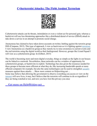 Cyberterroist Attacks: The Fight Against Terrorism
Cyberterrorist attacks can be threats, intimidation or even a violent act for personal gain, whereas a
hacktivist will use less threatening approaches like a distributed denial of service (DDoS) attack to
take down a service in an attempt to promote social change.
Anonymous has claimed to have taken down accounts on twitter, battling against the terrorist group
ISIS (Cimpanu, 2015). This type of approach, I view as hactivism as it is fighting against terrorism.
I view Anonymous as a hacktivist group as they merely try to raise awareness to current events and
the real terrorists using the digital world as their battleground. However, groups like Lizard Squad I
will view as a cyberterrorist group. In (Gilbert, 2015)
The world is becoming more and more digital everyday, things as simple as the lights in our houses
can be linked to a network. Nevertheless, these networks can be a window of opportunity for
cyberterrorist groups, or hacktivists to exploit. Technology has also given the resources needed for
these groups to become more efficient at what they do, like increasing bandwidth speeds or more
efficient computers for example, but also the same technologies can be used to strengthen security
measures against these attacks. ... Show more content on Helpwriting.net ...
Some may believe that allowing the government to observe everything you access or view on the
internet will save lives, it may, but I believe that the terrorists will continue to do so regardless if
they are being watched or not, and now you have lost this privacy you once
... Get more on HelpWriting.net ...
 