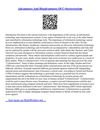 Advantages And Disadvantages Of Cyberterrorism
Introduction Prevalent to the current trend now is the dependency of the society on Information
technology and communication systems. Every aspect of human life is one way or the other linked
and controlled by information technology tools. The importance of information technology cannot
be over emphasized as its unavailability could lead to a form of disaster or the other. Pivotal
infrastructures like finance, healthcare, education and security are driven by information technology.
However, information technology and its benefits are accompanied by vulnerabilities and risks that
can be exploited by people with the necessary technical skills. Individuals like 'Hackers' and 'Cyber
Terrorist' can cause disruption to information systems, commit financial fraud and also attack
computers and networks. These attacks and disruptions could result to violence against people and
properties. In some cases, death, serious injuries and severe economic loss could occur as a result of
these attacks. What is Cyberterrorism? A lot of opinions and meanings has been given to the word
"Cyberterrorism". Some of these meanings and definitions varies. In this light, Gordon and Ford
(2003) are concerned that when 10 people define cyberterrorism and nine of the given answers are
different, and these 10 people represent different government agencies tasked with safeguarding
national assets and infrastructure, then it becomes a critical issue. According to Furnell and Warren
(1999), Evidence suggests that technology is growingly seen as a potential tool for terrorist
organizations and the widespread use of information technology by terrorist groups and
organizations has led to the birth of a new class of menace termed "Cyberterrorism". Cyberterrorism
could be used in many diverse ways. Sometimes, a country's pivotal infrastructures could be shut
down and harmed using computer network and tools. There have been impediments in trying to give
a clear and concise definition to the term "cyberterrorism". But Denning (2007) which supersedes
Denning (2000) gives an unambiguous definition to cyberterrorism: Cyberterrorism is generally
understood to refer to highly damaging computer–based attacks or threats of attack by non–state
actors against
... Get more on HelpWriting.net ...
 