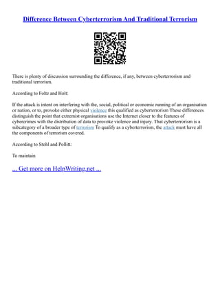 Difference Between Cyberterrorism And Traditional Terrorism
There is plenty of discussion surrounding the difference, if any, between cyberterrorism and
traditional terrorism.
According to Foltz and Holt:
If the attack is intent on interfering with the, social, political or economic running of an organisation
or nation, or to, provoke either physical violence this qualified as cyberterrorism These differences
distinguish the point that extremist organisations use the Internet closer to the features of
cybercrimes with the distribution of data to provoke violence and injury. That cyberterrorism is a
subcategory of a broader type of terrorism To qualify as a cyberterrorism, the attack must have all
the components of terrorism covered.
According to Stohl and Pollitt:
To maintain
... Get more on HelpWriting.net ...
 