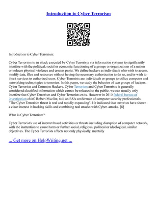 Introduction to Cyber Terrorism
Introduction to Cyber Terrorism:
Cyber Terrorism is an attack executed by Cyber Terrorists via information systems to significantly
interfere with the political, social or economic functioning of a groups or organizations of a nation
or induces physical violence and creates panic. We define hackers as individuals who wish to access,
modify data, files and resources without having the necessary authorization to do so, and/or wish to
block services to authorized users. Cyber Terrorists are individuals or groups to utilize computer and
networking technologies to terrorize. In this paper, we study the behavior of two groups of hackers:
Cyber Terrorists and Common Hackers. Cyber Terrorism and Cyber Terrorists is generally
considered classified information which cannot be released to the public, we can usually only
interfere that Cyber Terrorism and Cyber Terrorists exits. However in 2010 federal bureau of
investigation chief, Robert Mueller, told an RSA conference of computer security professionals,
"The Cyber Terrorism threat is real and rapidly expanding". He indicated that terrorists have shown
a clear interest in hacking skills and combining real attacks with Cyber–attacks. [8]
What is Cyber Terrorism?
Cyber Terrorist's use of internet based activities or threats including disruption of computer network,
with the inattention to cause harm or further social, religious, political or ideological, similar
objectives. The Cyber Terrorists affects not only physically, mentally
... Get more on HelpWriting.net ...
 