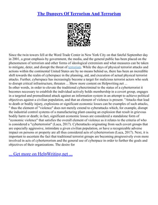 The Dangers Of Terrorism And Terrorism
Since the twin towers fell at the Word Trade Center in New York City on that fateful September day
in 2001, a great emphasis by government, the media, and the general public has been placed on the
phenomenon of terrorism and other forms of ideological extremism and what measures can be taken
to mitigate, deter, and disrupt the threat of terrorism. While the days of physical terrorist attacks and
actions within the continental United States are by no means behind us, there has been an incredible
shift towards the realm of cyberspace in the planning, aid, and execution of actual physical terrorist
attacks. Further, cyberspace has increasingly become a target for malicious terrorist actors who seek
to disrupt critical infrastructure, threaten ... Show more content on Helpwriting.net ...
In other words, in order to elevate the traditional cybercriminal to the status of a cyberterrorist it
becomes necessary to establish the individual actively holds membership in a covert group, engages
in a targeted and premeditated attack against an information system in an attempt to achieve political
objectives against a civilian population, and that an element of violence is present. "Attacks that lead
to death or bodily injury, explosions or significant economic losses can be examples of such attacks,
" thus the element of "violence" does not merely extend to cyberattacks which, for example, disrupt
the industrial control systems of a manufacturing plant causing an explosion that result in grievous
bodily harm or death; in fact, significant economic losses are considered a standalone form of
"economic violence" that satisfies the overall element of violence as it relates to the criteria of who
is considered a "cyberterrorist" (Luca, 2017). Cyberattacks originating from such covert groups that
are especially aggressive, intimidate a given civilian population, or have a recognizable adverse
impact on persons or property are all thus considered acts of cyberterrorism (Luca, 2017). Next, it is
important to ascertain the fact that traditional terrorist groups are becoming progressively even more
involved in acts of cyberterrorism and the general use of cyberpace in order to further the goals and
objectives of their organizations. The desire for
... Get more on HelpWriting.net ...
 