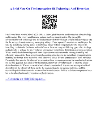 A Brief Note On The Intersection Of Technology And Terrorism
Final Paper Sean Kosma ADMJ 1220 Dec. 5, 2014 Cyberterrorism: the intersection of technology
and terrorism The cyber–world around us is an evolving organic entity. The incredible
advancements with technology and the interconnectivity between such systems make everyday life
for the average American as easy as swiping a finger. From a person's smartphone used to pass the
time by mindlessly playing games to the United States' federal computer networks filled with
incredibly confidential databases and mainframes, the wide range of differing types of technology
and networks is utilized for an even larger spectrum of capabilities, depending on who is operating.
With a world that is becoming much more dependent on these networks running smoothly and
efficiently as possible, these networks are becoming prime targets for individuals or organizations
that may have other, more malicious ideas of how to utilize the true capabilities of these networks.
Present day has seen its fair share of networks that have been compromised by unauthorized actors,
but the real question that arises with this looming theory of "cyberterrorism" is what the actors'
desired endstate is. When a network is hacked and compromised, how the act is categorized is all
dependent on the identity of those guilty, the intended targets, the desired outcome, and the
overarching desired outcome the actors wished would come to fruition. All these components have
led to the classification of cybercrimes, cyberterrorism,
... Get more on HelpWriting.net ...
 