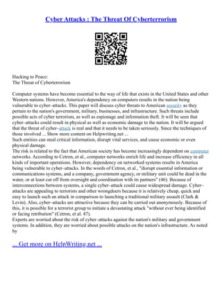 Cyber Attacks : The Threat Of Cyberterrorism
Hacking to Peace:
The Threat of Cyberterrorism
Computer systems have become essential to the way of life that exists in the United States and other
Western nations. However, America's dependency on computers results in the nation being
vulnerable to cyber–attacks. This paper will discuss cyber threats to American security as they
pertain to the nation's government, military, businesses, and infrastructure. Such threats include
possible acts of cyber terrorism, as well as espionage and information theft. It will be seen that
cyber–attacks could result in physical as well as economic damage to the nation. It will be argued
that the threat of cyber–attack is real and that it needs to be taken seriously. Since the techniques of
those involved ... Show more content on Helpwriting.net ...
Such entities can steal critical information, disrupt vital services, and cause economic or even
physical damage.
The risk is related to the fact that American society has become increasingly dependent on computer
networks. According to Cetron, et al., computer networks enrich life and increase efficiency in all
kinds of important operations. However, dependency on networked systems results in America
being vulnerable to cyber–attacks. In the words of Cetron, et al., "disrupt essential information or
communications systems, and a company, government agency, or military unit could be dead in the
water, or at least cut off from oversight and coordination with its partners" (46). Because of
interconnections between systems, a single cyber–attack could cause widespread damage. Cyber–
attacks are appealing to terrorists and other wrongdoers because it is relatively cheap, quick and
easy to launch such an attack in comparison to launching a traditional military assault (Clark &
Levin). Also, cyber–attacks are attractive because they can be carried out anonymously. Because of
this, it is possible for a terrorist group to initiate a devastating attack "without ever being identified
or facing retribution" (Cetron, et al. 47).
Experts are worried about the risk of cyber–attacks against the nation's military and government
systems. In addition, they are worried about possible attacks on the nation's infrastructure. As noted
by
... Get more on HelpWriting.net ...
 