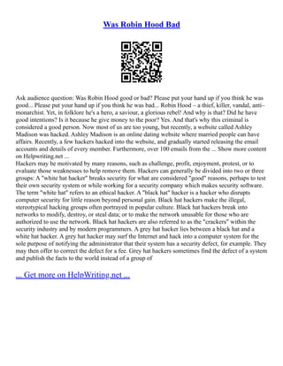 Was Robin Hood Bad
Ask audience question: Was Robin Hood good or bad? Please put your hand up if you think he was
good... Please put your hand up if you think he was bad... Robin Hood – a thief, killer, vandal, anti–
monarchist. Yet, in folklore he's a hero, a saviour, a glorious rebel! And why is that? Did he have
good intentions? Is it because he give money to the poor? Yes. And that's why this criminal is
considered a good person. Now most of us are too young, but recently, a website called Ashley
Madison was hacked. Ashley Madison is an online dating website where married people can have
affairs. Recently, a few hackers hacked into the website, and gradually started releasing the email
accounts and details of every member. Furthermore, over 100 emails from the ... Show more content
on Helpwriting.net ...
Hackers may be motivated by many reasons, such as challenge, profit, enjoyment, protest, or to
evaluate those weaknesses to help remove them. Hackers can generally be divided into two or three
groups: A "white hat hacker" breaks security for what are considered "good" reasons, perhaps to test
their own security system or while working for a security company which makes security software.
The term "white hat" refers to an ethical hacker. A "black hat" hacker is a hacker who disrupts
computer security for little reason beyond personal gain. Black hat hackers make the illegal,
stereotypical hacking groups often portrayed in popular culture. Black hat hackers break into
networks to modify, destroy, or steal data; or to make the network unusable for those who are
authorized to use the network. Black hat hackers are also referred to as the "crackers" within the
security industry and by modern programmers. A grey hat hacker lies between a black hat and a
white hat hacker. A grey hat hacker may surf the Internet and hack into a computer system for the
sole purpose of notifying the administrator that their system has a security defect, for example. They
may then offer to correct the defect for a fee. Grey hat hackers sometimes find the defect of a system
and publish the facts to the world instead of a group of
... Get more on HelpWriting.net ...
 