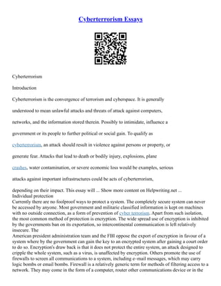 Cyberterrorism Essays
Cyberterrorism
Introduction
Cyberterrorism is the convergence of terrorism and cyberspace. It is generally
understood to mean unlawful attacks and threats of attack against computers,
networks, and the information stored therein. Possibly to intimidate, influence a
government or its people to further political or social gain. To qualify as
cyberterrorism, an attack should result in violence against persons or property, or
generate fear. Attacks that lead to death or bodily injury, explosions, plane
crashes, water contamination, or severe economic loss would be examples, serious
attacks against important infrastructures could be acts of cyberterrorism,
depending on their impact. This essay will ... Show more content on Helpwriting.net ...
Individual protection
Currently there are no foolproof ways to protect a system. The completely secure system can never
be accessed by anyone. Most government and militarie classified information is kept on machines
with no outside connection, as a form of prevention of cyber terrorism. Apart from such isolation,
the most common method of protection is encryption. The wide spread use of encryption is inhibited
by the governments ban on its exportation, so intercontinental communication is left relatively
insecure. The
American president administration team and the FBI oppose the export of encryption in favour of a
system where by the government can gain the key to an encrypted system after gaining a court order
to do so. Encryption's draw back is that it does not protect the entire system, an attack designed to
cripple the whole system, such as a virus, is unaffected by encryption. Others promote the use of
firewalls to screen all communications to a system, including e–mail messages, which may carry
logic bombs or email bombs. Firewall is a relatively generic term for methods of filtering access to a
network. They may come in the form of a computer, router other communications device or in the
 