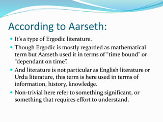 According to Aarseth:
 It’s a type of Ergodic literature.
 Though Ergodic is mostly regarded as mathematical
term but Aarseth used it in terms of “time bound” or
“dependant on time”.
 And literature is not particular as English literature or
Urdu literature, this term is here used in terms of
information, history, knowledge.
 Non-trivial here refer to something significant, or
something that requires effort to understand.
 